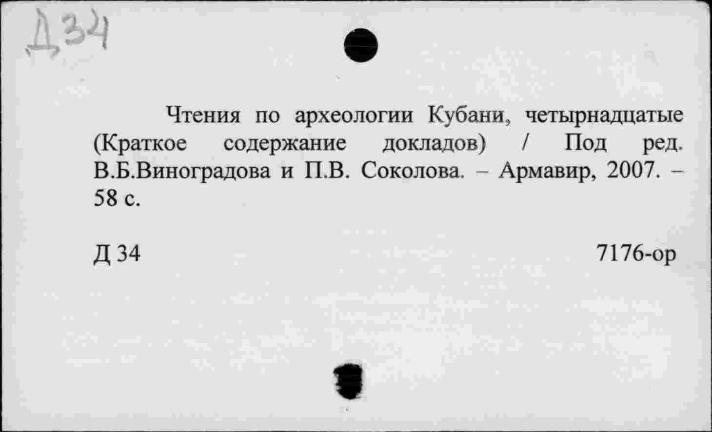 ﻿
Чтения по археологии Кубани, четырнадцатые (Краткое содержание докладов) / Под ред. В.Б.Виноградова и П.В. Соколова. - Армавир, 2007. -58 с.
Д 34
7176-ор